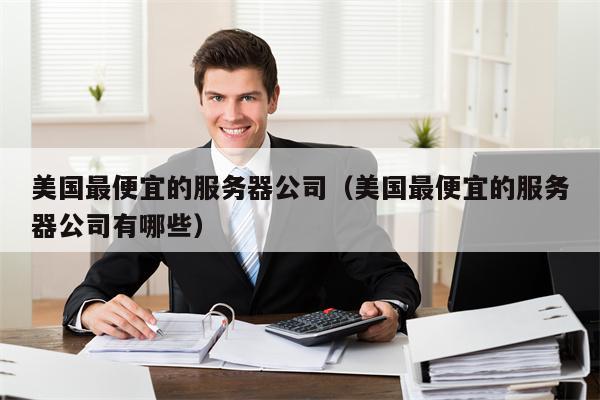 美国最便宜的服务器公司（美国最便宜的服务器公司有哪些）