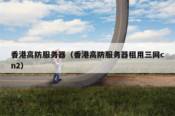 香港高防服务器（香港高防服务器租用三网cn2）