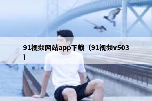 91视频网站app下载（91视频v503）