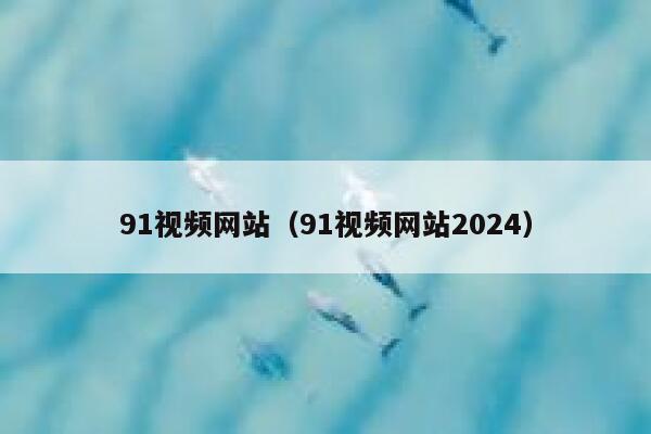 91视频网站（91视频网站2024）