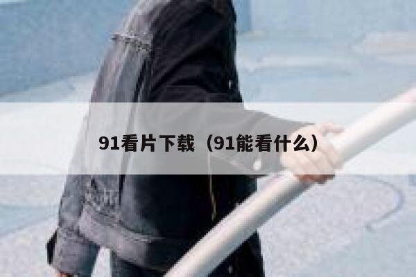 91看片下载（91能看什么）