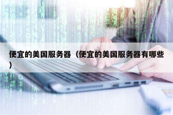 便宜的美国服务器（便宜的美国服务器有哪些）