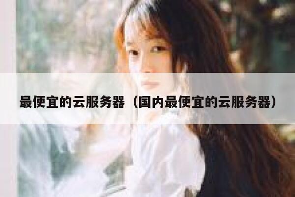 最便宜的云服务器（国内最便宜的云服务器）