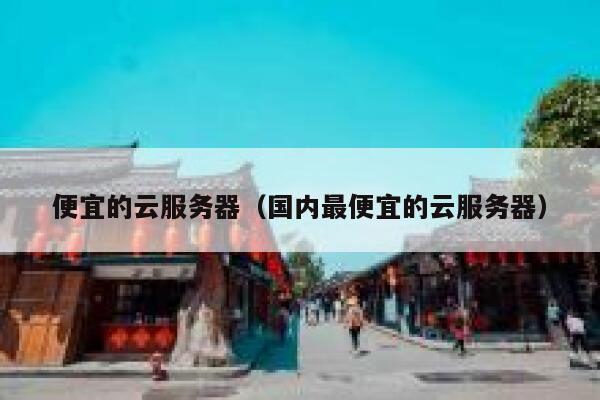 便宜的云服务器（国内最便宜的云服务器）