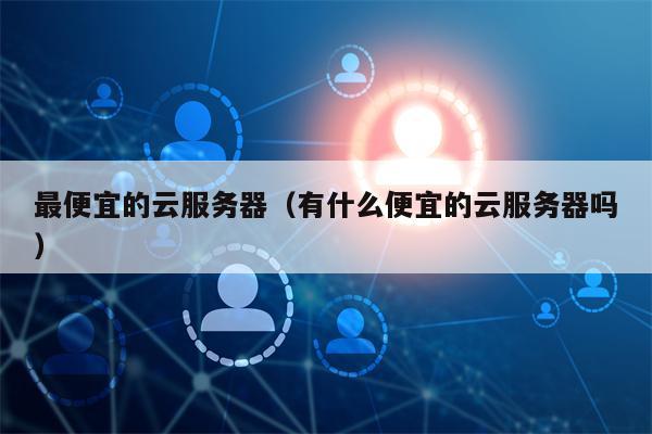 最便宜的云服务器（有什么便宜的云服务器吗）