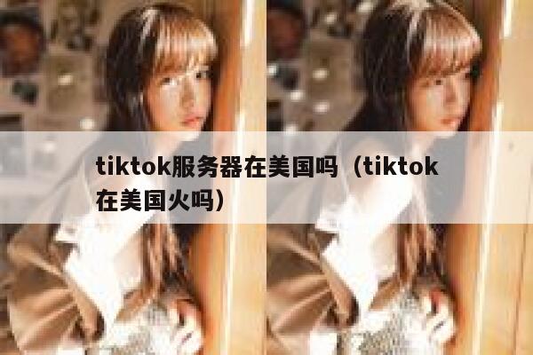 tiktok服务器在美国吗（tiktok在美国火吗）