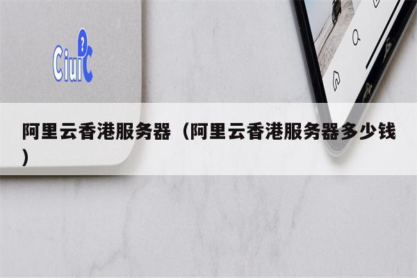 阿里云香港服务器（阿里云香港服务器多少钱）