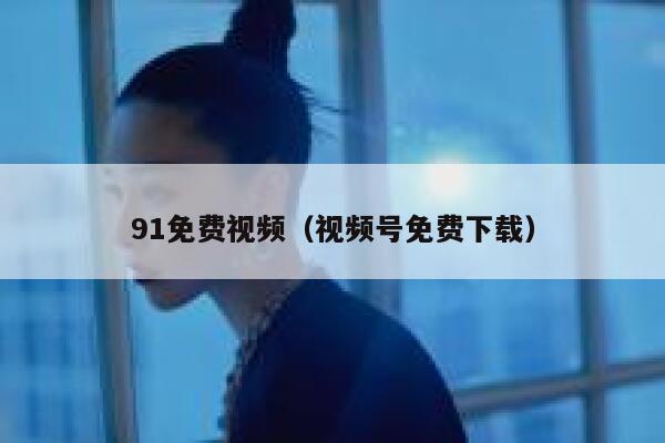 91免费视频（视频号免费下载）