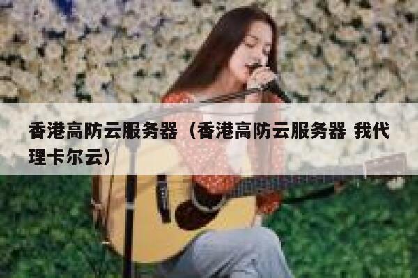 香港高防云服务器（香港高防云服务器 我代理卡尔云）