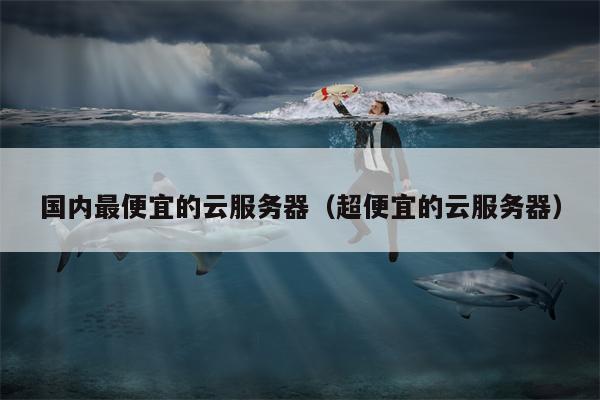 国内最便宜的云服务器（超便宜的云服务器）
