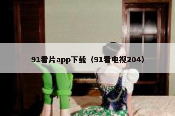 91看片app下载（91看电视204）