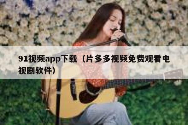 91视频app下载（片多多视频免费观看电视剧软件）