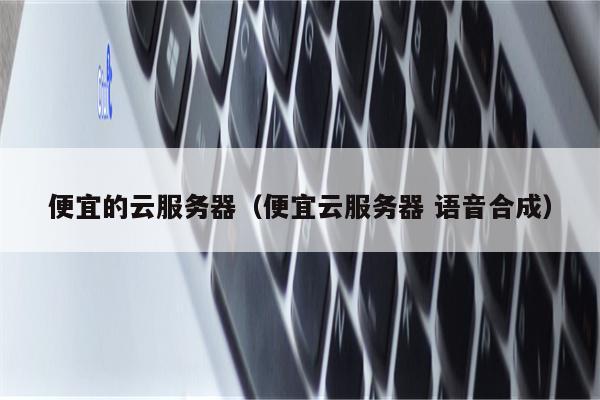 便宜的云服务器（便宜云服务器 语音合成）