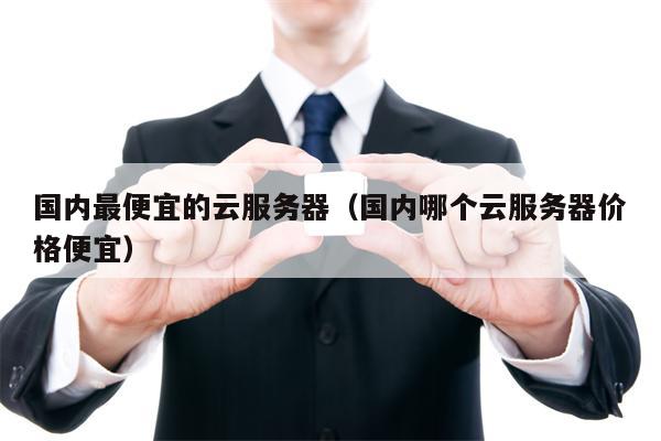 国内最便宜的云服务器（国内哪个云服务器价格便宜）