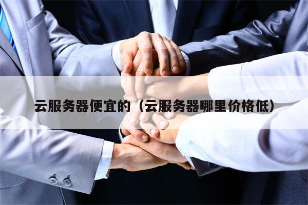 云服务器便宜的（云服务器哪里价格低）