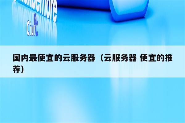 国内最便宜的云服务器（云服务器 便宜的推荐）