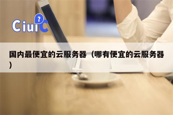 国内最便宜的云服务器（哪有便宜的云服务器）