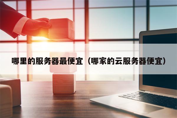 哪里的服务器最便宜（哪家的云服务器便宜）