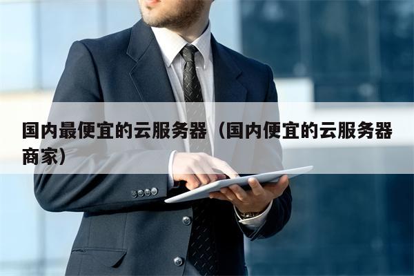 国内最便宜的云服务器（国内便宜的云服务器商家）