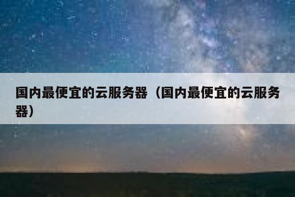 国内最便宜的云服务器（国内最便宜的云服务器）