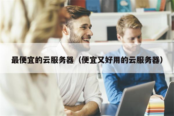 最便宜的云服务器(便宜又好用的云服务器)