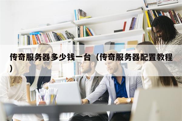 传奇服务器多少钱一台（传奇服务器配置教程）